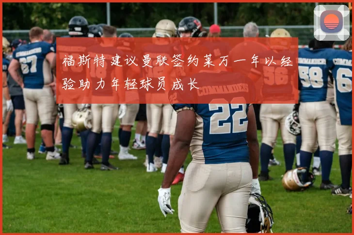 福斯特建议曼联签约莱万一年以经验助力年轻球员成长