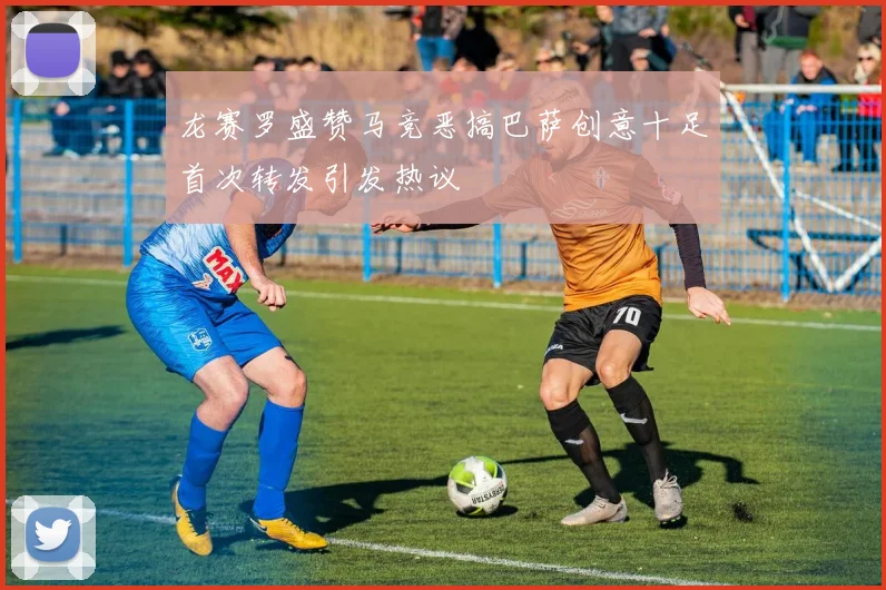 龙赛罗盛赞马竞恶搞巴萨创意十足首次转发引发热议