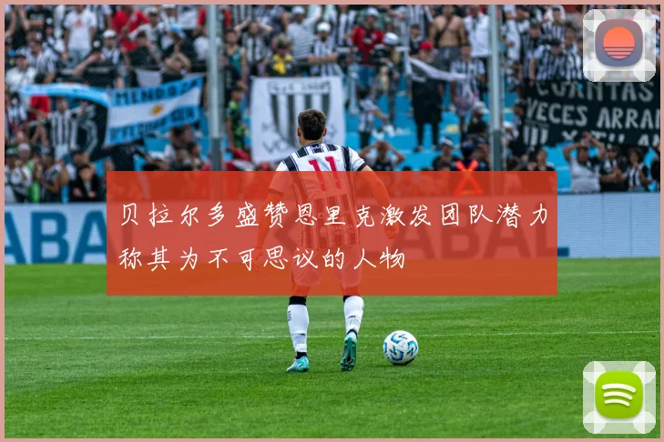 贝拉尔多盛赞恩里克激发团队潜力称其为不可思议的人物