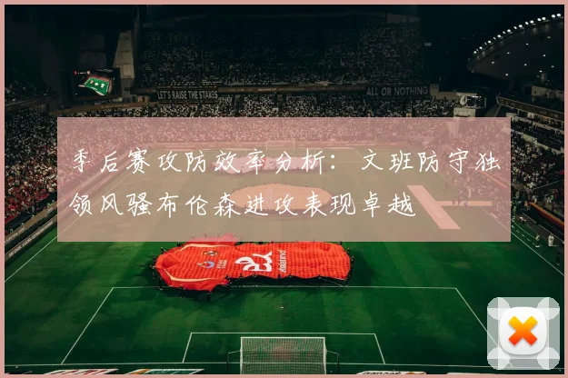 季后赛攻防效率分析：文班防守独领风骚布伦森进攻表现卓越