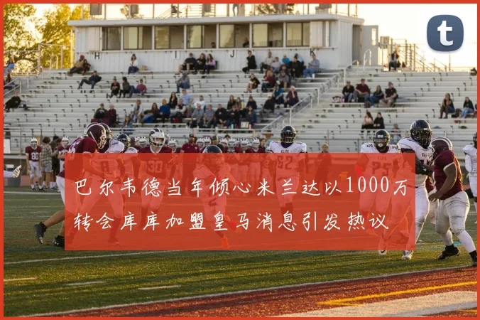 巴尔韦德当年倾心米兰达以1000万转会库库加盟皇马消息引发热议