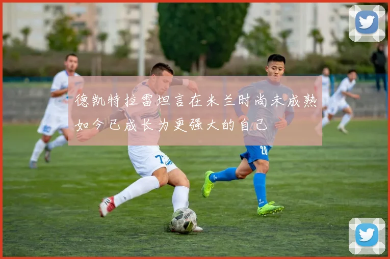德凯特拉雷坦言在米兰时尚未成熟如今已成长为更强大的自己